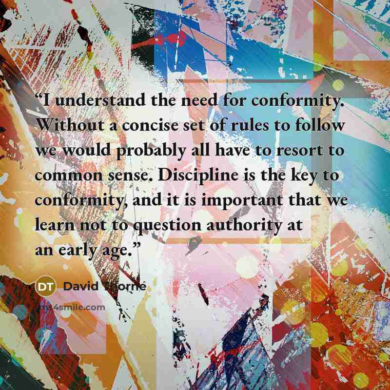 “I understand the need for conformity. Without a concise set of rules to follow we would probably all have to resort to common sense. Discipline is the key to conformity, and it is important that we learn not to question authority at an early age.” quote by David Thorne