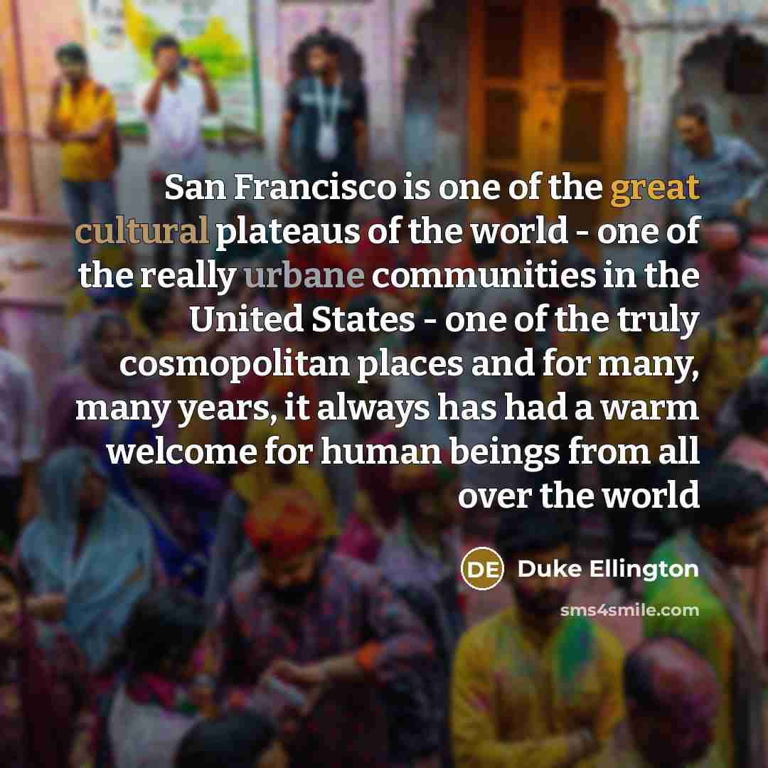 “San Francisco is one of the great cultural plateaus of the world - one of the really urbane communities in the United States - one of the truly cosmopolitan places and for many, many years, it always has had a warm welcome for human beings from all over the world” quote by Duke Ellington