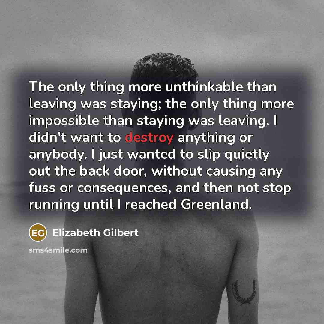 “The only thing more unthinkable than leaving was staying; the only thing more impossible than staying was leaving. I didn't want to destroy anything or anybody. I just wanted to slip quietly out the back door, without causing any fuss or consequences, and then not stop running until I reached…” quote by Elizabeth Gilbert