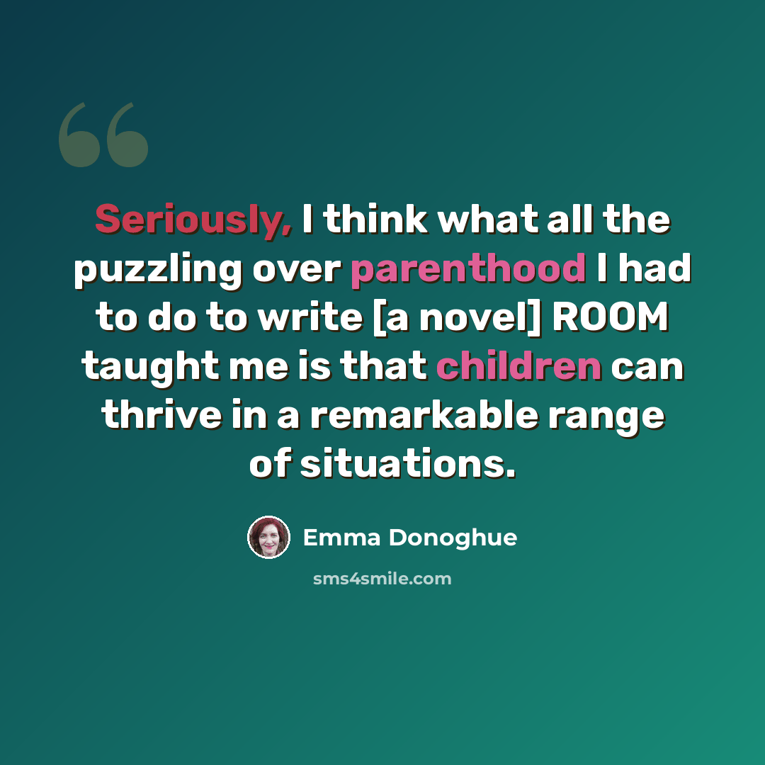 “Seriously, I think what all the puzzling over parenthood I had to do to write [a novel] ROOM taught me is that children can thrive in a remarkable range of situations.” quote by Emma Donoghue