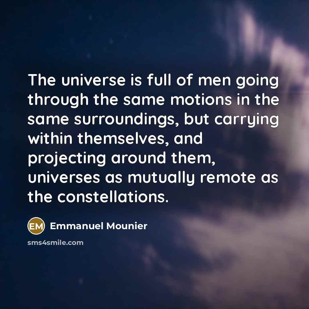 “The universe is full of men going through the same motions in the same surroundings, but carrying within themselves, and projecting around them, universes as mutually remote as the constellations.” quote by Emmanuel Mounier