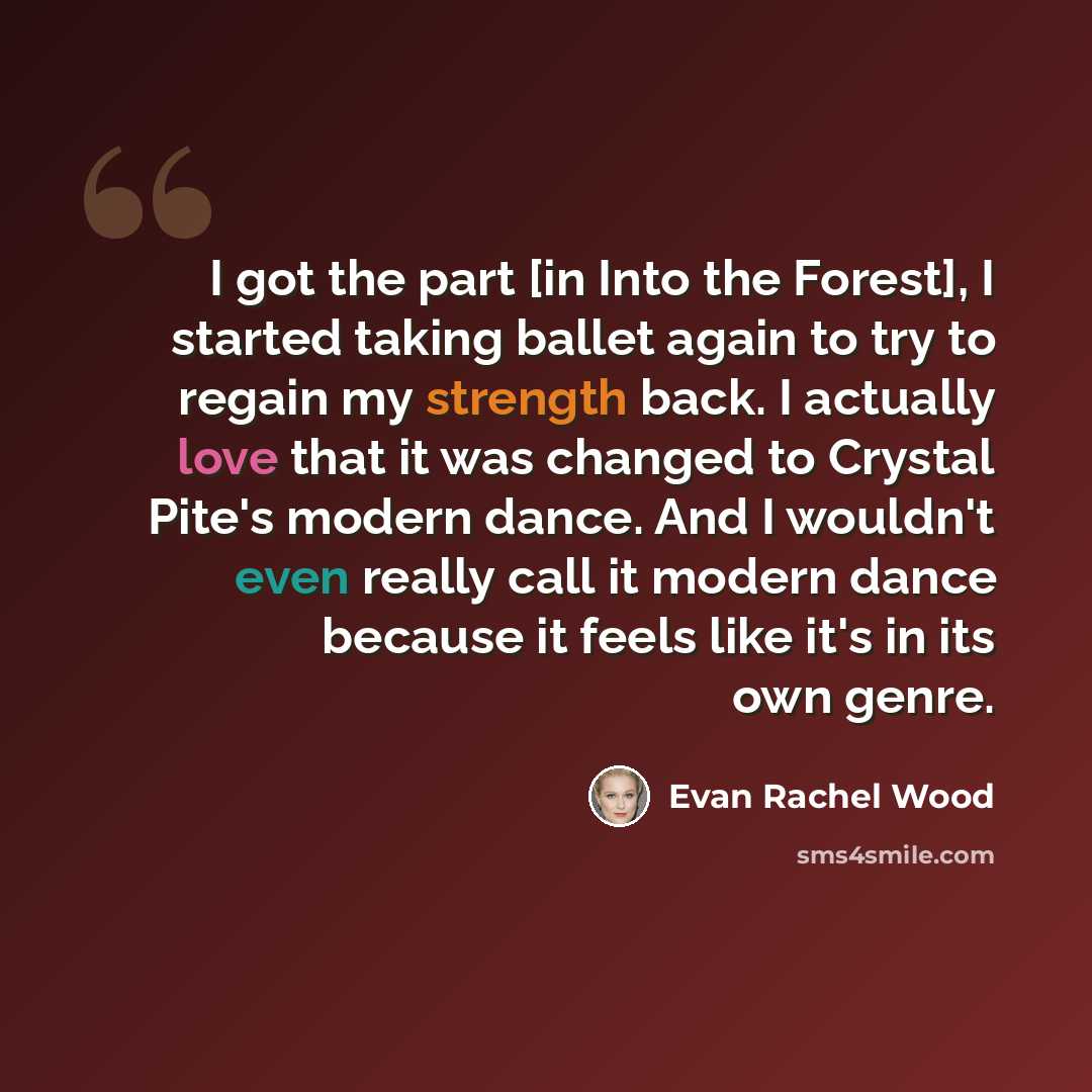“I got the part [in Into the Forest], I started taking ballet again to try to regain my strength back. I actually love that it was changed to Crystal Pite's modern dance. And I wouldn't even really call it modern dance because it feels like it's in its own genre.” quote by Evan Rachel Wood