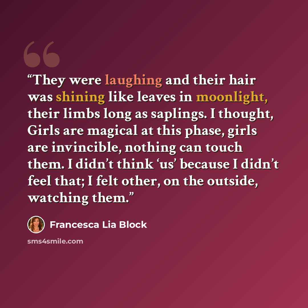 “They were laughing and their hair was shining like leaves in moonlight, their limbs long as saplings. I thought, Girls are magical at this phase, girls are invincible, nothing can touch them. I didn’t think ‘us’ because I didn’t feel that; I felt other, on the outside, watching them.” quote by Francesca Lia Block