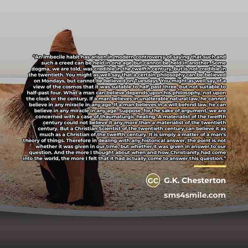 “An imbecile habit has arisen in modern controversy of saying that such and such a creed can be held in one age but cannot be held in another. Some dogma, we are told, was credible in the twelfth century, but is not credible in the twentieth. You might as well say that a certain philosophy can be…” quote by G.K. Chesterton
