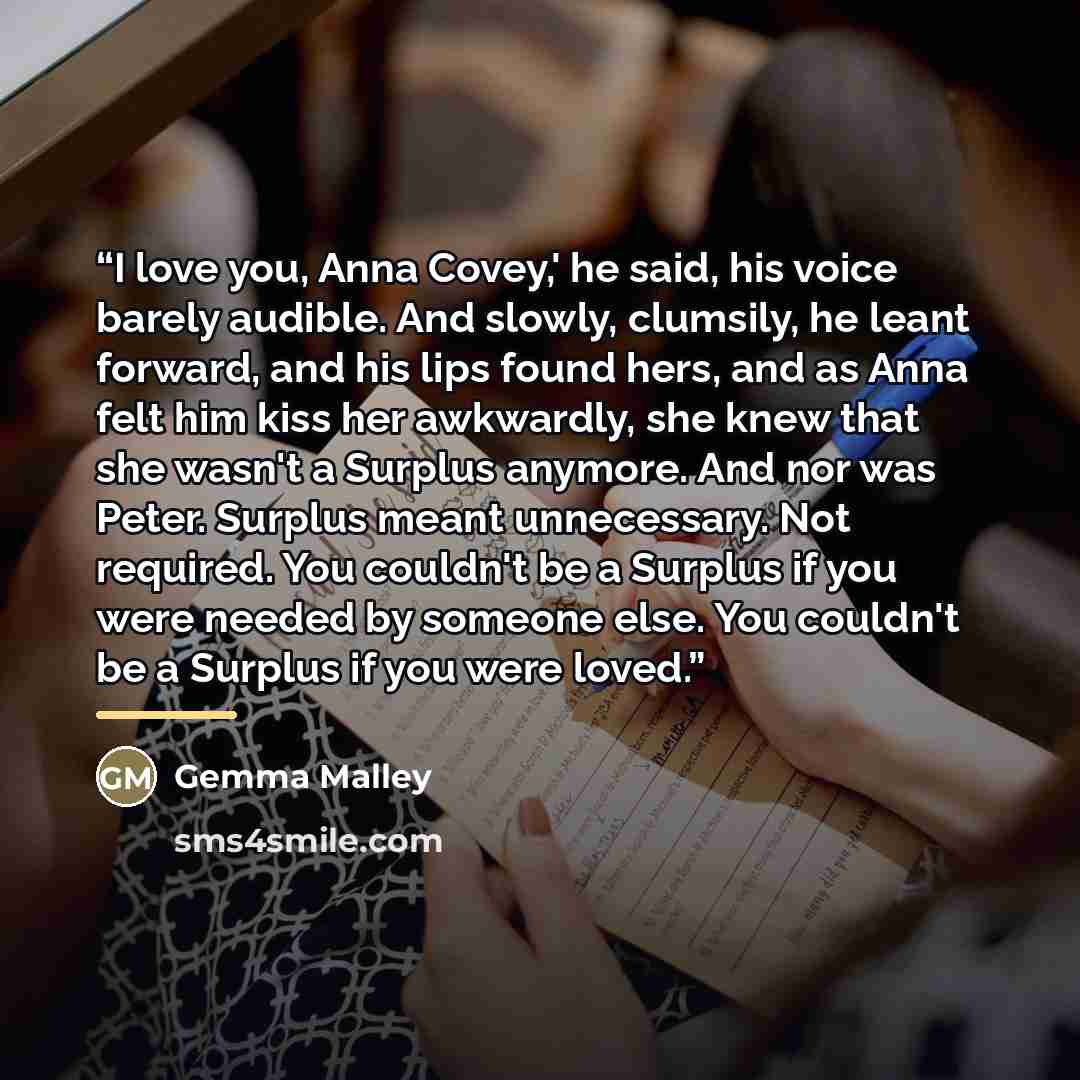 “I love you, Anna Covey,' he said, his voice barely audible. And slowly, clumsily, he leant forward, and his lips found hers, and as Anna felt him kiss her awkwardly, she knew that she wasn't a Surplus anymore. And nor was Peter. Surplus meant unnecessary. Not required. You couldn't be a Surplus if…” quote by Gemma Malley