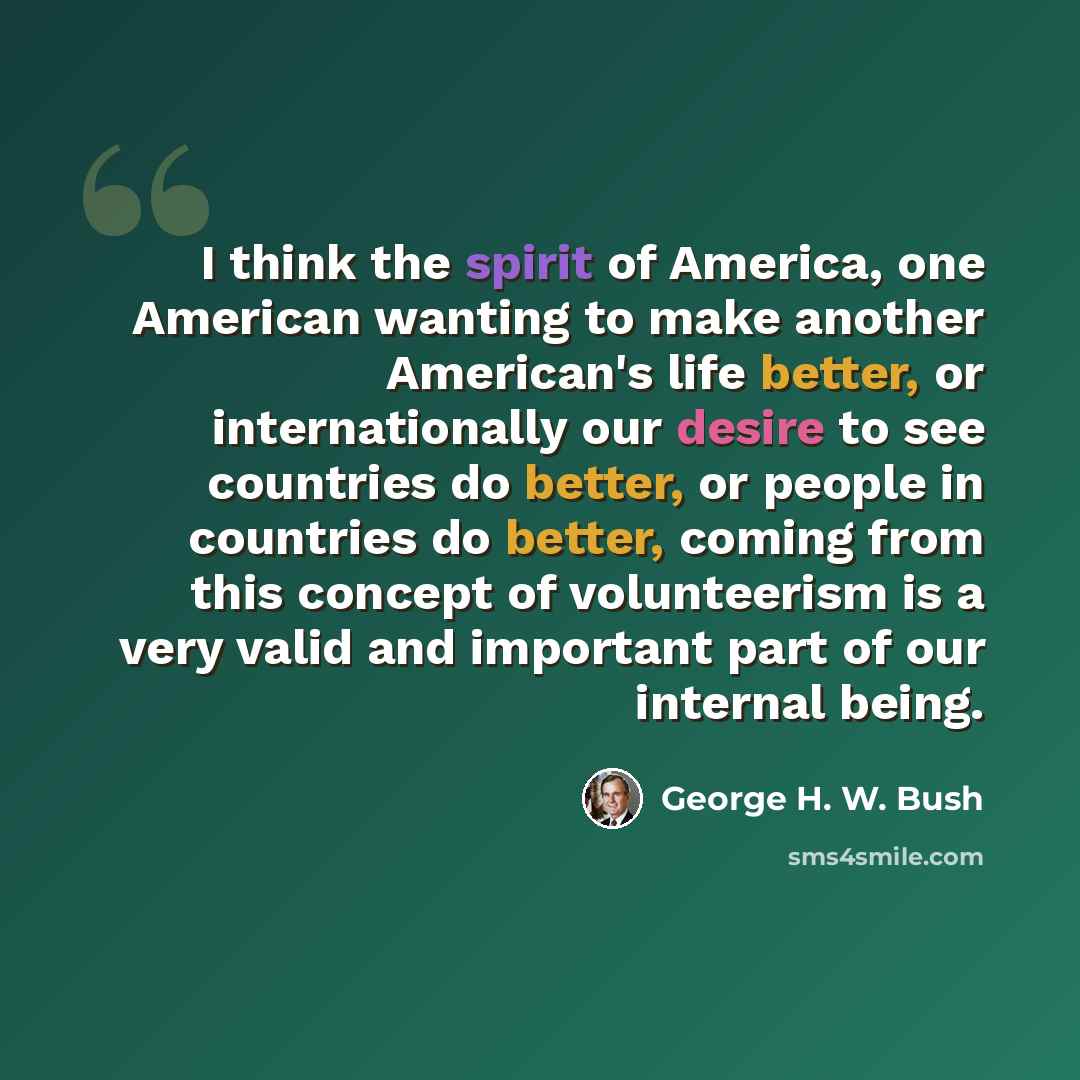 “I think the spirit of America, one American wanting to make another American's life better, or internationally our desire to see countries do better, or people in countries do better, coming from this concept of volunteerism is a very valid and important part of our internal being.” quote by George H. W. Bush