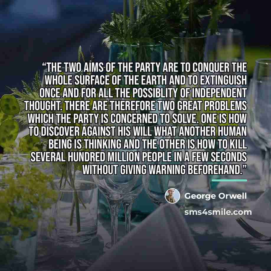 “The two aims of the Party are to conquer the whole surface of the earth and to extinguish once and for all the possiblity of independent thought. There are therefore two great problems which the Party is concerned to solve. One is how to discover against his will what another human being is…” quote by George Orwell