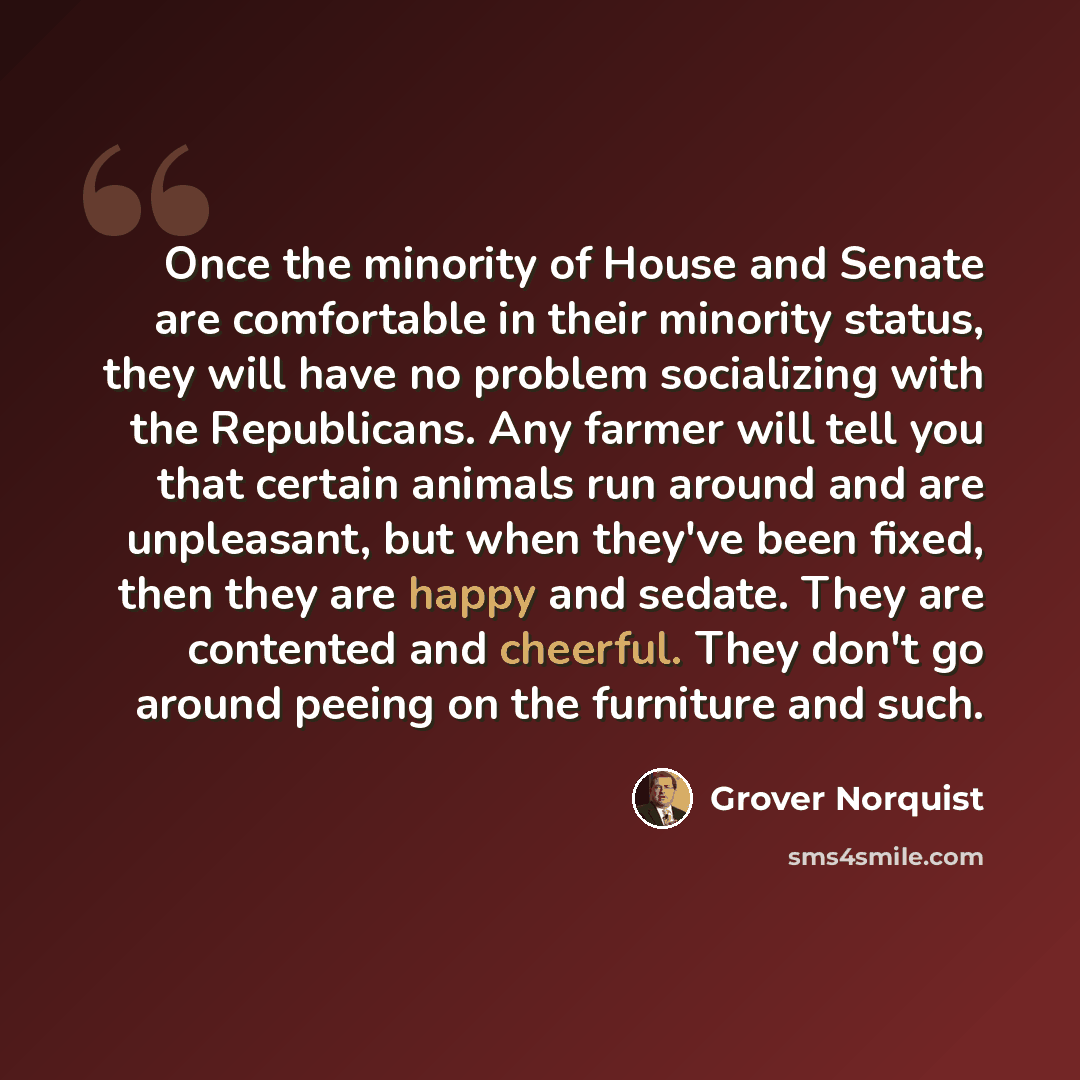 “Once the minority of House and Senate are comfortable in their minority status, they will have no problem socializing with the Republicans. Any farmer will tell you that certain animals run around and are unpleasant, but when they've been fixed, then they are happy and sedate. They are contented…” quote by Grover Norquist