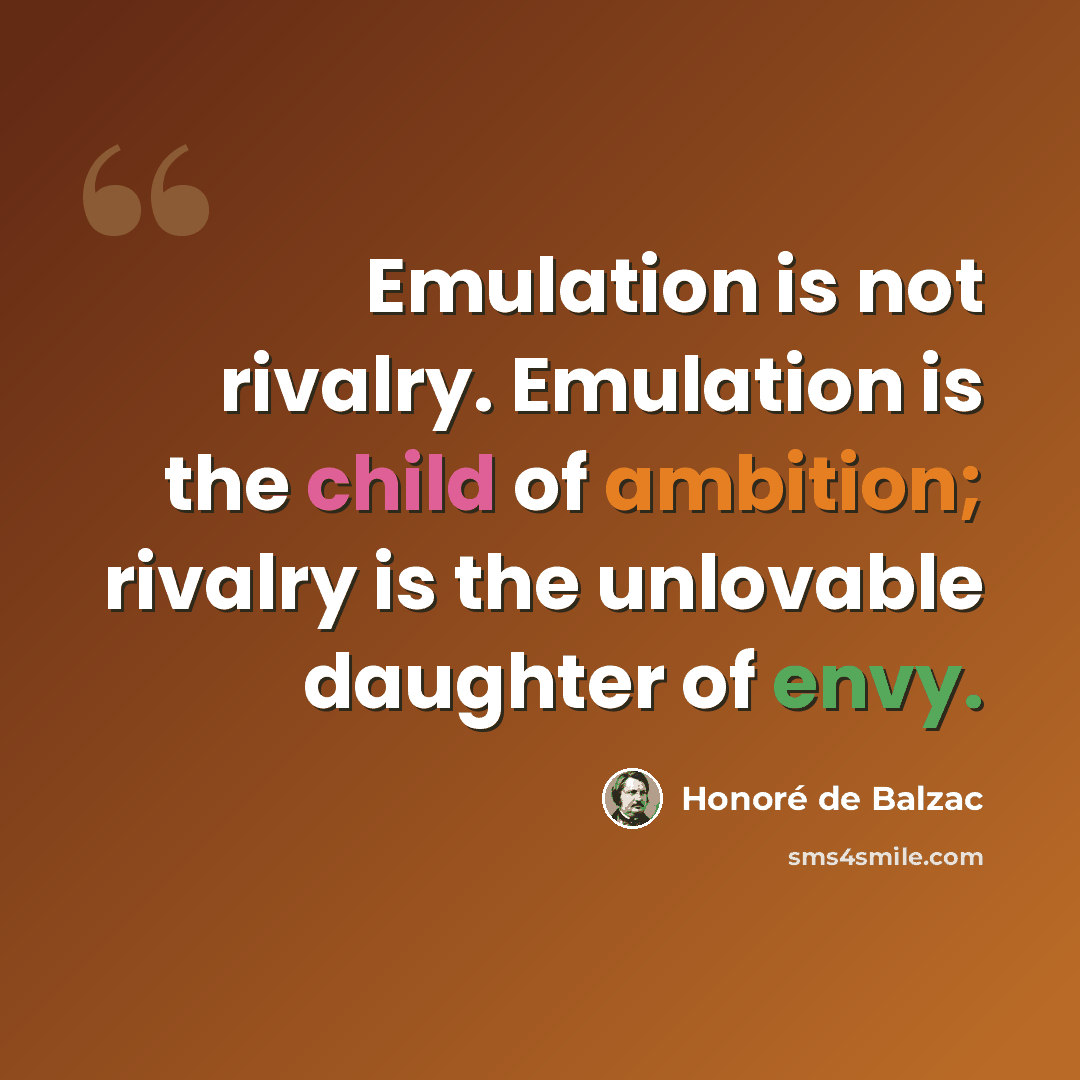 “Emulation is not rivalry. Emulation is the child of ambition; rivalry is the unlovable daughter of envy.” quote by Honore de Balzac