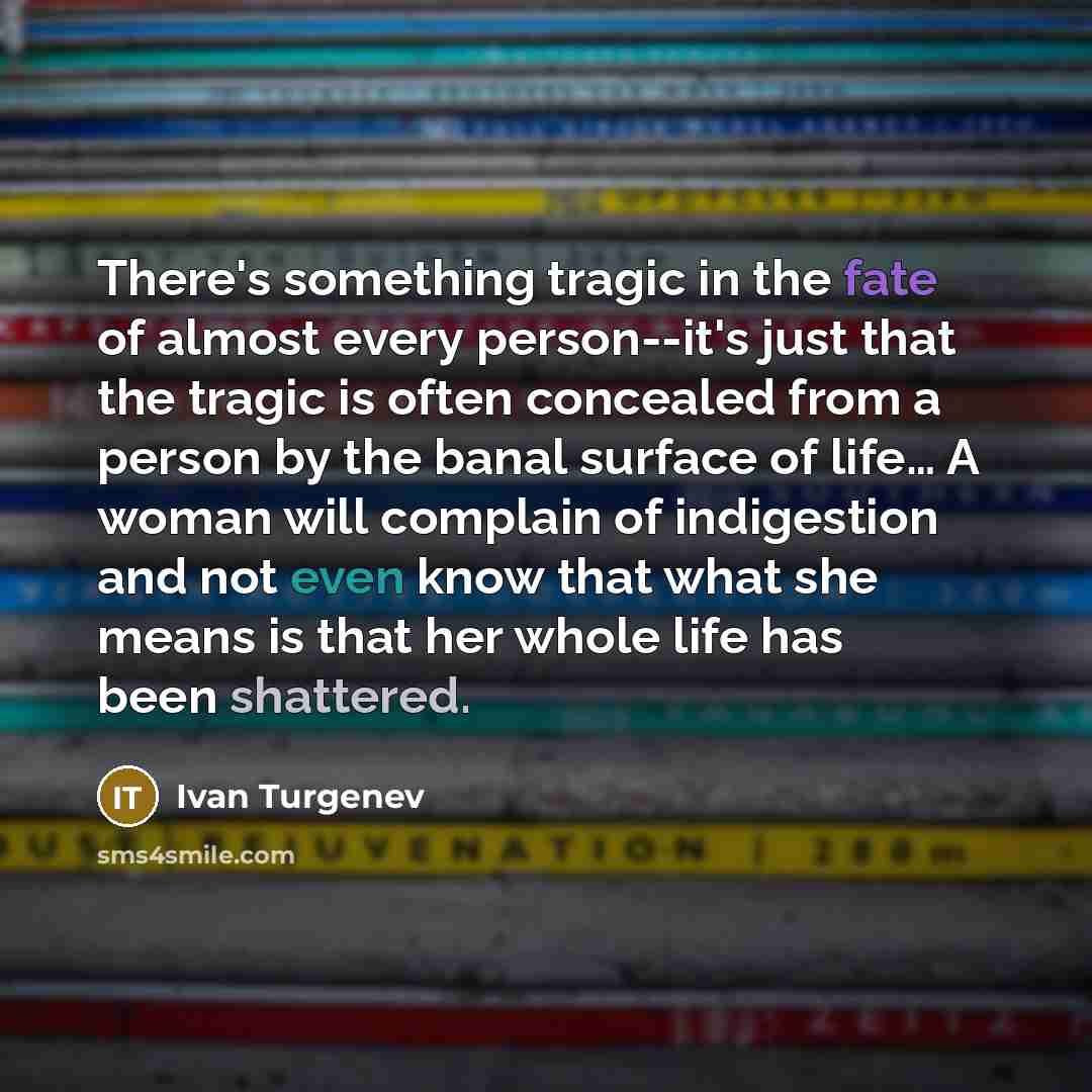 “There's something tragic in the fate of almost every person--it's just that the tragic is often concealed from a person by the banal surface of life… A woman will complain of indigestion and not even know that what she means is that her whole life has been shattered.” quote by Ivan Turgenev