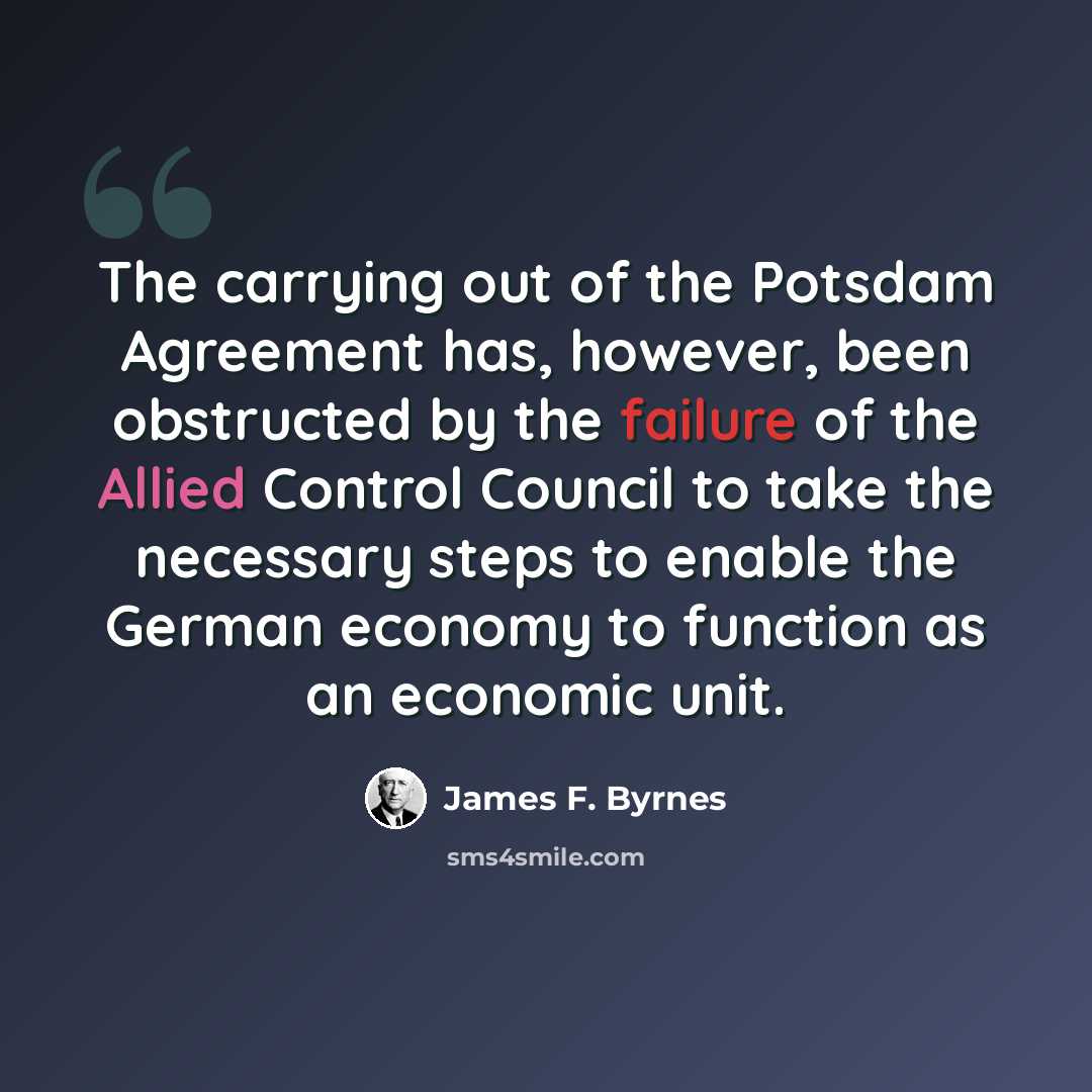 “The carrying out of the Potsdam Agreement has, however, been obstructed by the failure of the Allied Control Council to take the necessary steps to enable the German economy to function as an economic unit.” quote by James F. Byrnes