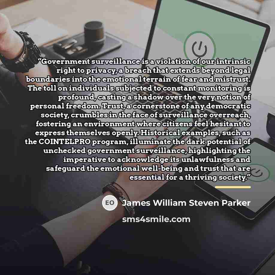 “Government surveillance is a violation of our intrinsic right to privacy, a breach that extends beyond legal boundaries into the emotional terrain of fear and mistrust. The toll on individuals subjected to constant monitoring is profound, casting a shadow over the very notion of personal freedom…” quote by James William Steven Parker