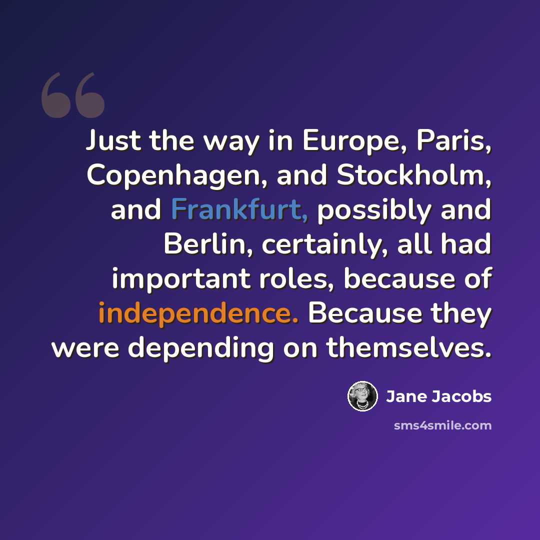 “Just the way in Europe, Paris, Copenhagen, and Stockholm, and Frankfurt, possibly and Berlin, certainly, all had important roles, because of independence. Because they were depending on themselves.” quote by Jane Jacobs