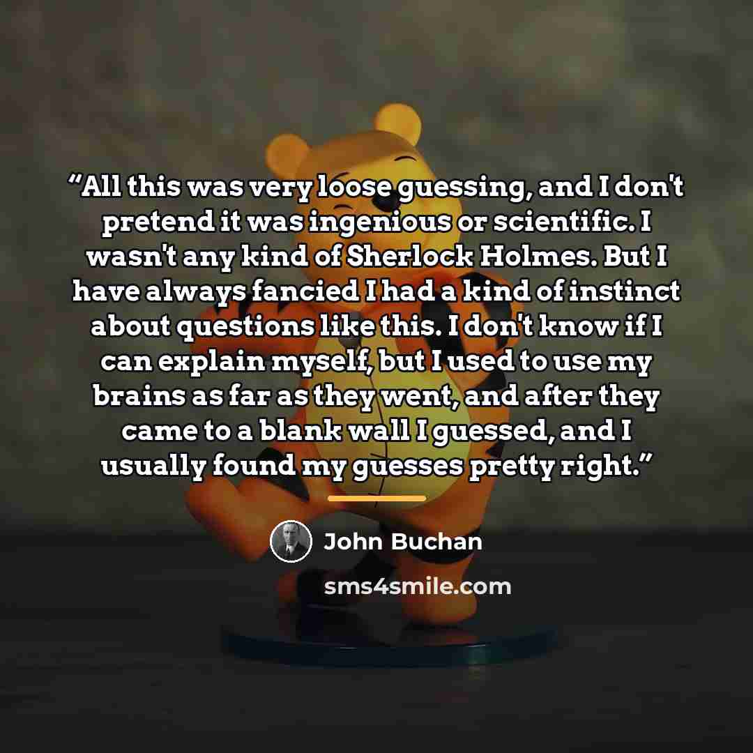 “All this was very loose guessing, and I don't pretend it was ingenious or scientific. I wasn't any kind of Sherlock Holmes. But I have always fancied I had a kind of instinct about questions like this. I don't know if I can explain myself, but I used to use my brains as far as they went, and after…” quote by John Buchan