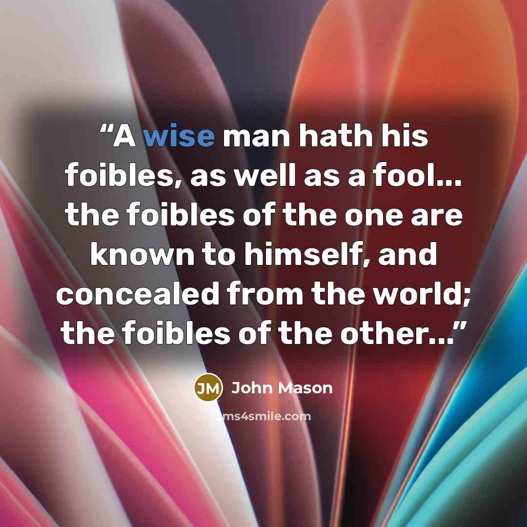 “A wise man hath his foibles, as well as a fool... the foibles of the one are known to himself, and concealed from the world; the foibles of the other...” quote by John Mason