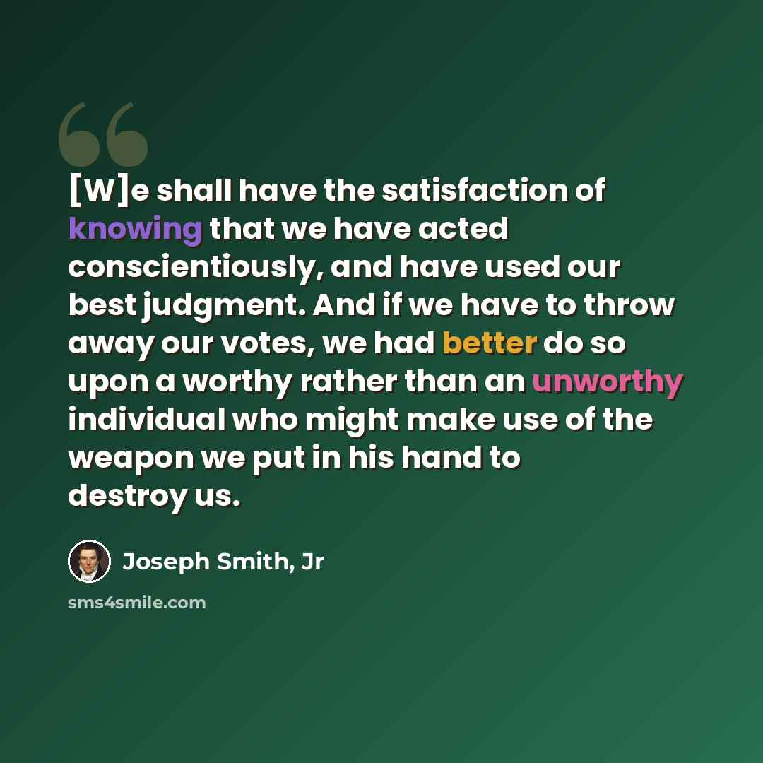 “[W]e shall have the satisfaction of knowing that we have acted conscientiously, and have used our best judgment. And if we have to throw away our votes, we had better do so upon a worthy rather than an unworthy individual who might make use of the weapon we put in his hand to destroy us.” quote by Joseph Smith, Jr