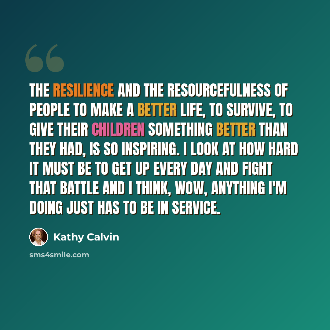 “The resilience and the resourcefulness of people to make a better life, to survive, to give their children something better than they had, is so inspiring. I look at how hard it must be to get up every day and fight that battle and I think, Wow, anything I'm doing just has to be in service.” quote by Kathy Calvin