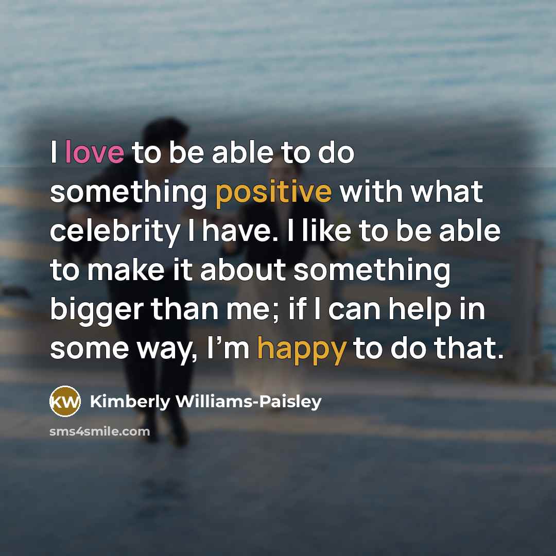 “I love to be able to do something positive with what celebrity I have. I like to be able to make it about something bigger than me; if I can help in some way, I'm happy to do that.” quote by Kimberly Williams-Paisley