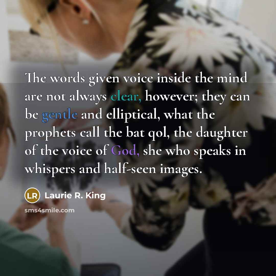 “The words given voice inside the mind are not always clear, however; they can be gentle and elliptical, what the prophets call the bat qol, the daughter of the voice of God, she who speaks in whispers and half-seen images.” quote by Laurie R. King