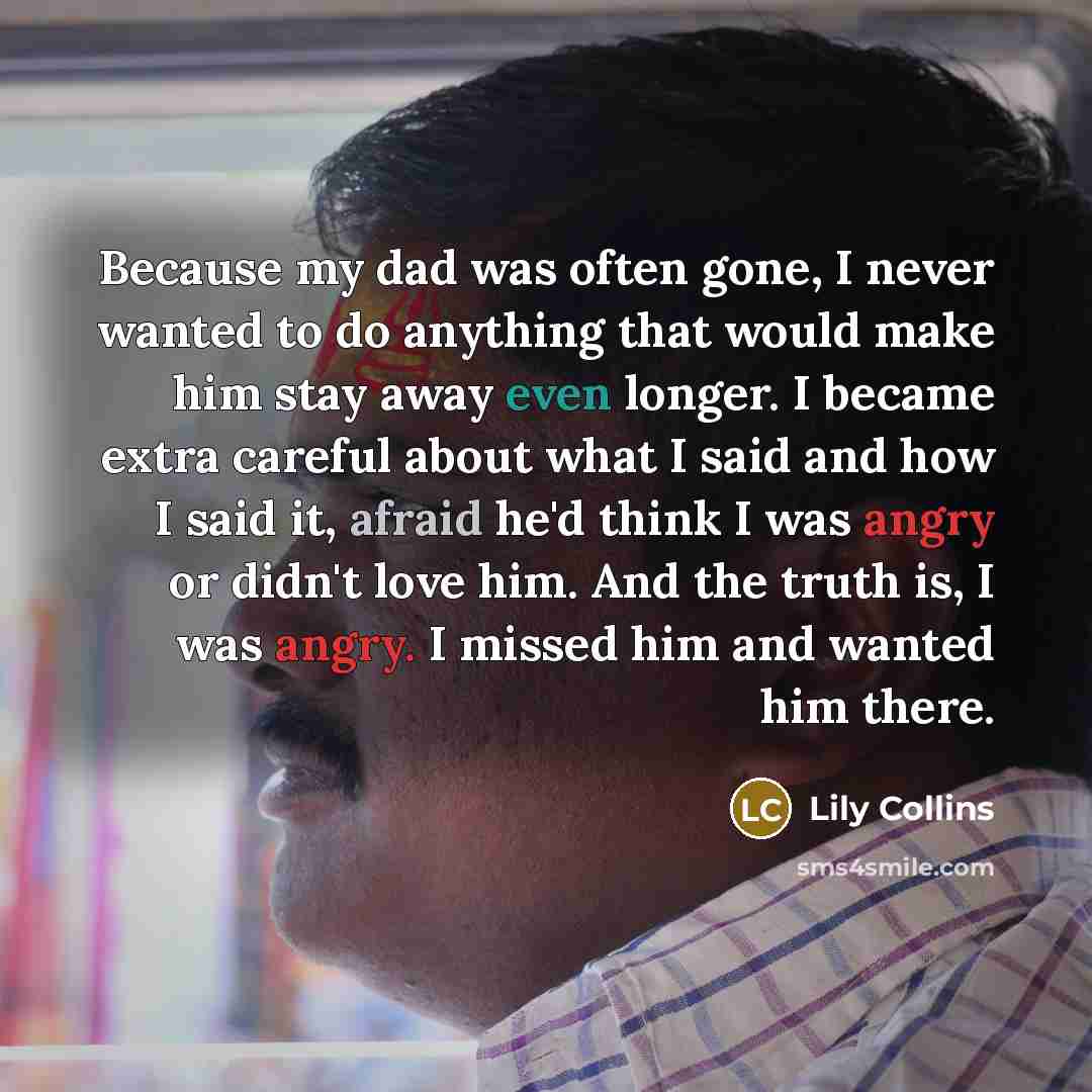 “Because my dad was often gone, I never wanted to do anything that would make him stay away even longer. I became extra careful about what I said and how I said it, afraid he'd think I was angry or didn't love him. And the truth is, I was angry. I missed him and wanted him there.” quote by Lily Collins