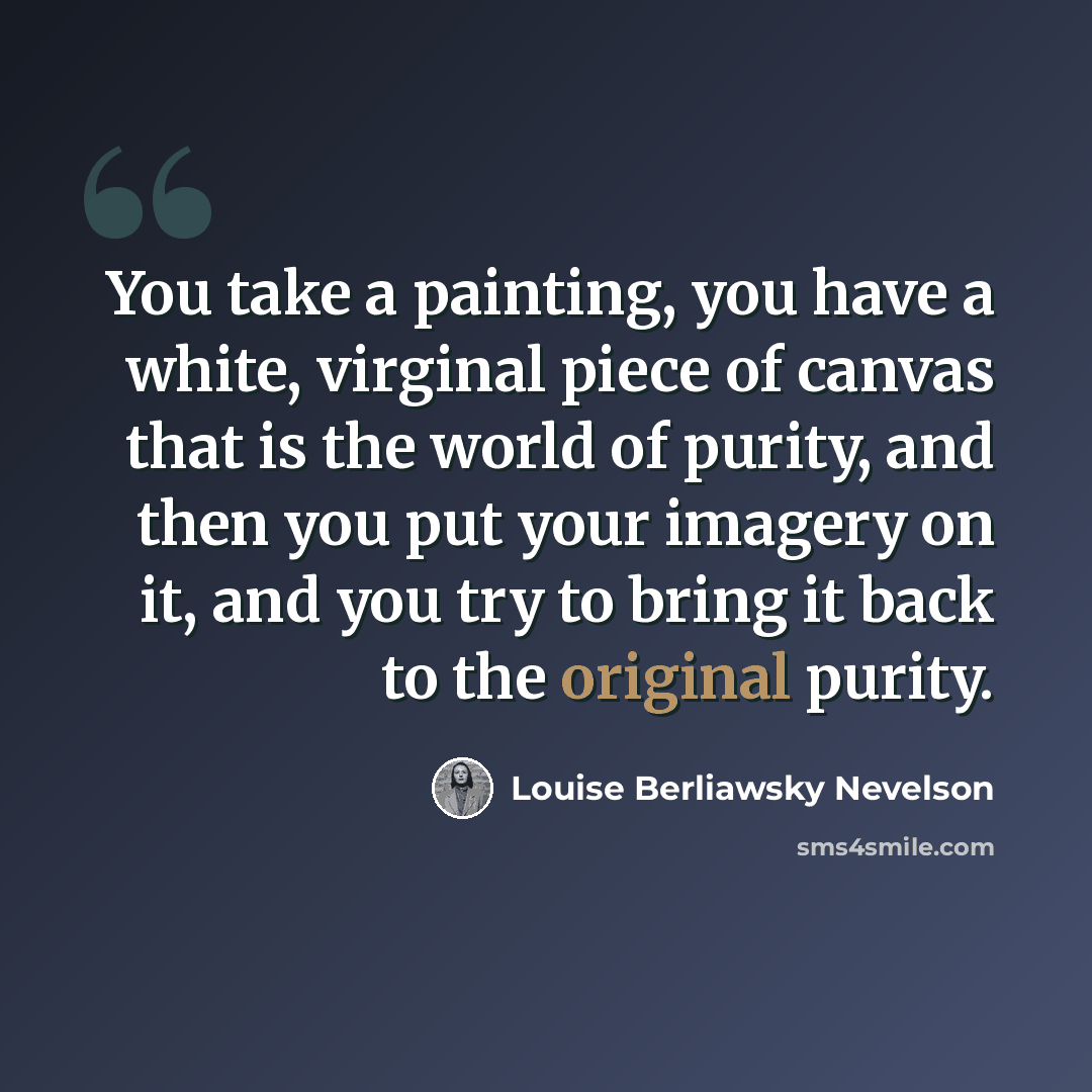 “You take a painting, you have a white, virginal piece of canvas that is the world of purity, and then you put your imagery on it, and you try to bring it back to the original purity.” quote by Louise Berliawsky Nevelson