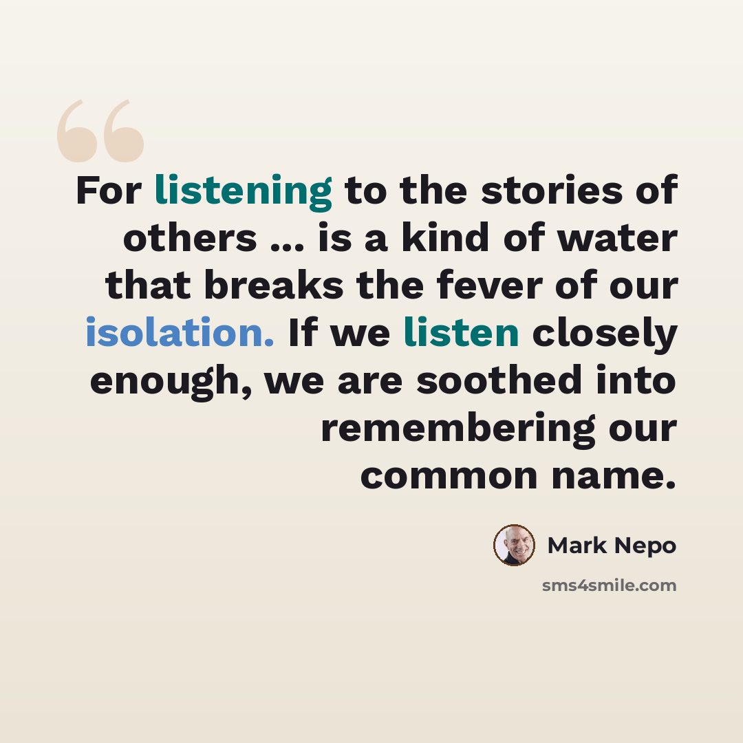 “For listening to the stories of others ... is a kind of water that breaks the fever of our isolation. If we listen closely enough, we are soothed into remembering our common name.” quote by Mark Nepo