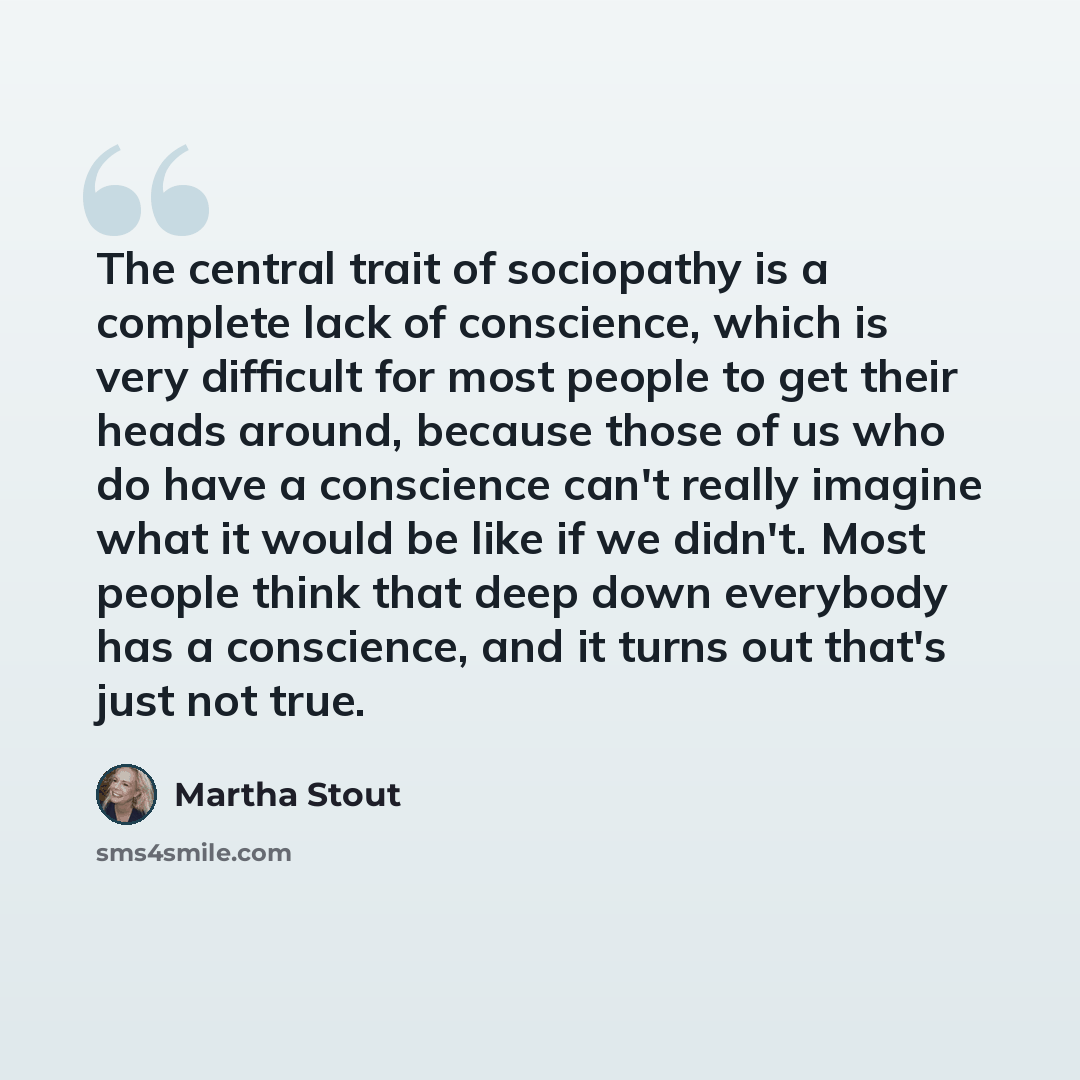 “The central trait of sociopathy is a complete lack of conscience, which is very difficult for most people to get their heads around, because those of us who do have a conscience can't really imagine what it would be like if we didn't. Most people think that deep down everybody has a conscience…” quote by Martha Stout