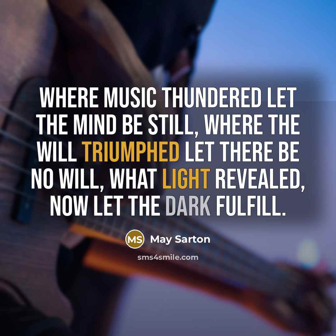 “Where music thundered let the mind be still, Where the will triumphed let there be no will, What light revealed, now let the dark fulfill.” quote by May Sarton