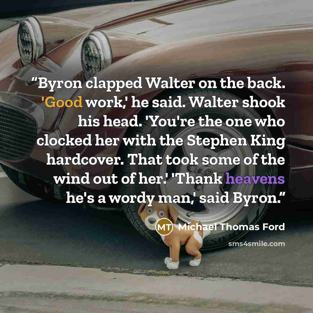 “Byron clapped Walter on the back. 'Good work,' he said. Walter shook his head. 'You're the one who clocked her with the Stephen King hardcover. That took some of the wind out of her.' 'Thank heavens he's a wordy man,' said Byron.” quote by Michael Thomas Ford