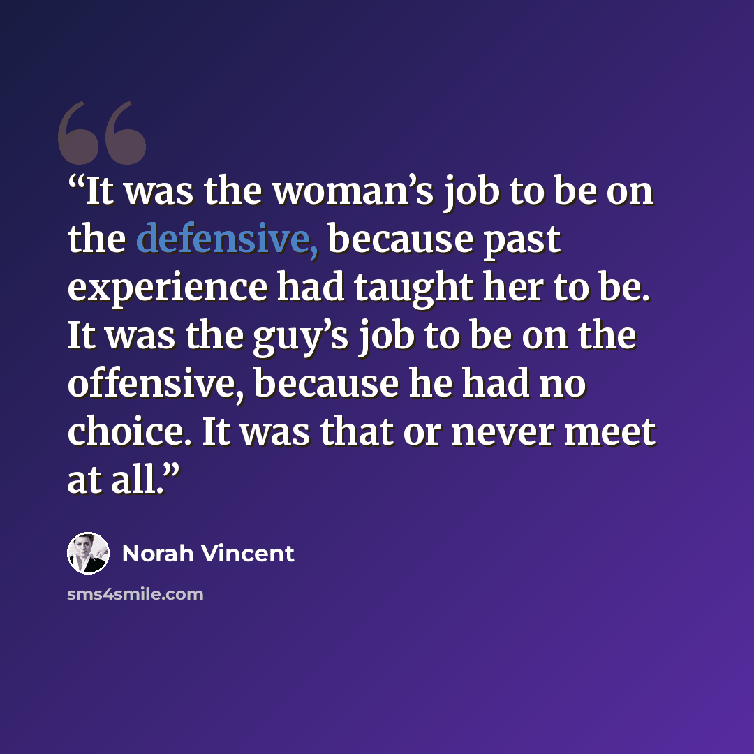 “It was the woman’s job to be on the defensive, because past experience had taught her to be. It was the guy’s job to be on the offensive, because he had no choice. It was that or never meet at all.” quote by Norah Vincent