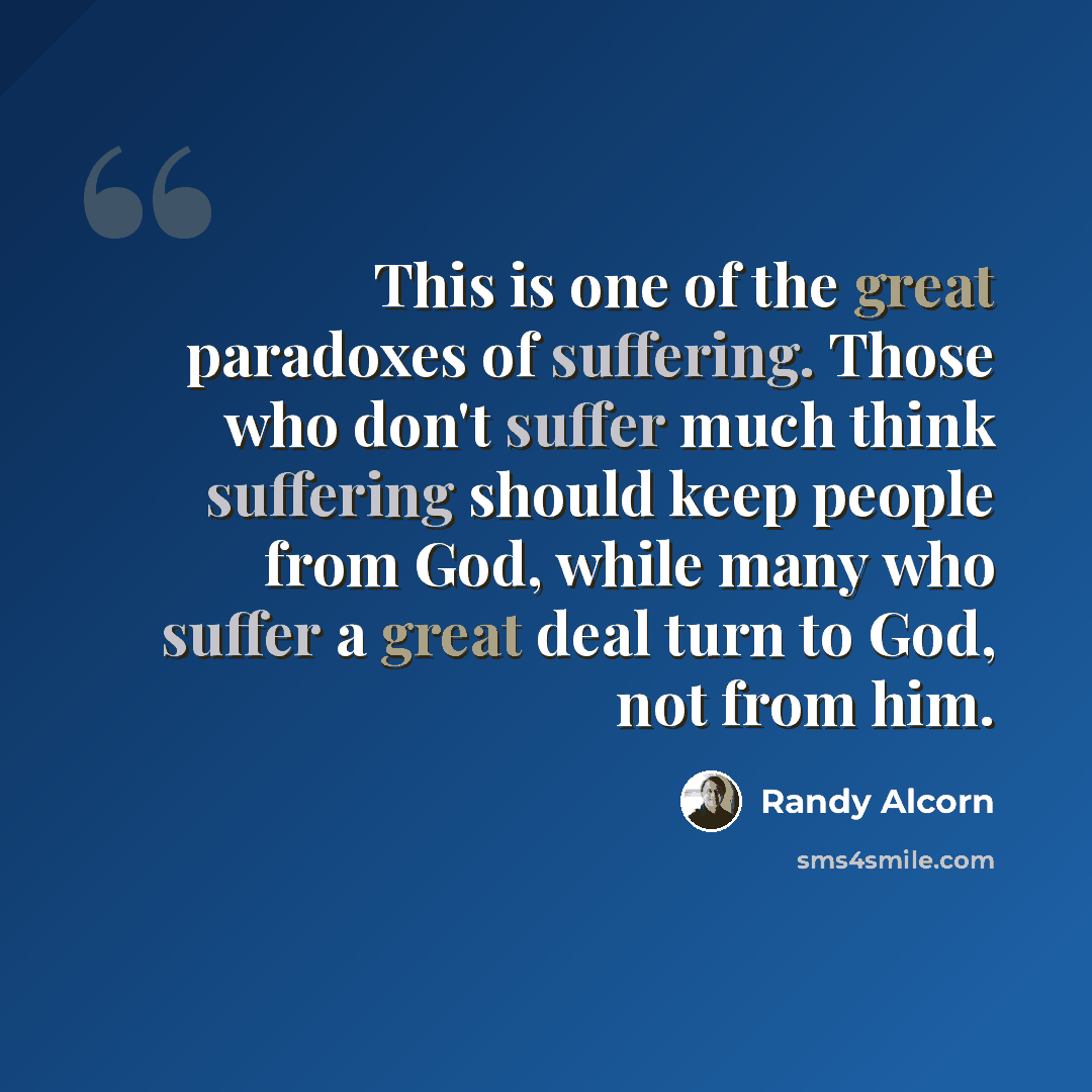“This is one of the great paradoxes of suffering. Those who don't suffer much think suffering should keep people from God, while many who suffer a great deal turn to God, not from him.” quote by Randy Alcorn