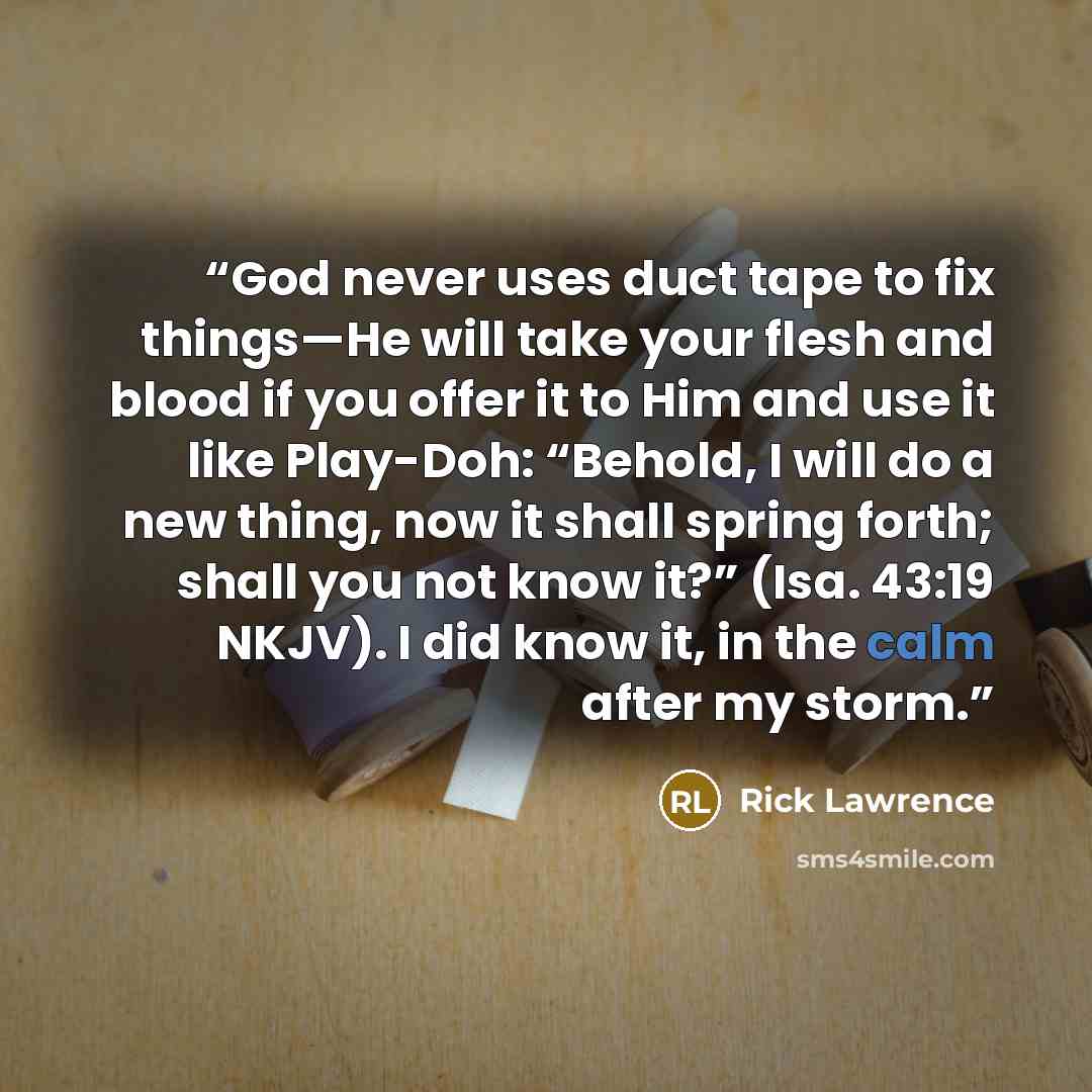 “God never uses duct tape to fix things—He will take your flesh and blood if you offer it to Him and use it like Play-Doh: “Behold, I will do a new thing, now it shall spring forth; shall you not know it?” (Isa. 43:19 NKJV). I did know it, in the calm after my storm.” quote by Rick Lawrence