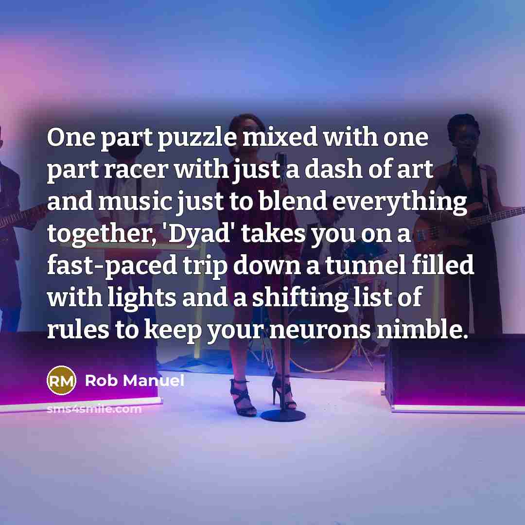 “One part puzzle mixed with one part racer with just a dash of art and music just to blend everything together, 'Dyad' takes you on a fast-paced trip down a tunnel filled with lights and a shifting list of rules to keep your neurons nimble.” quote by Rob Manuel
