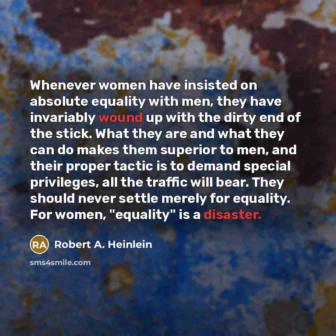 “Whenever women have insisted on absolute equality with men, they have invariably wound up with the dirty end of the stick. What they are and what they can do makes them superior to men, and their proper tactic is to demand special privileges, all the traffic will bear. They should never settle…” quote by Robert A. Heinlein