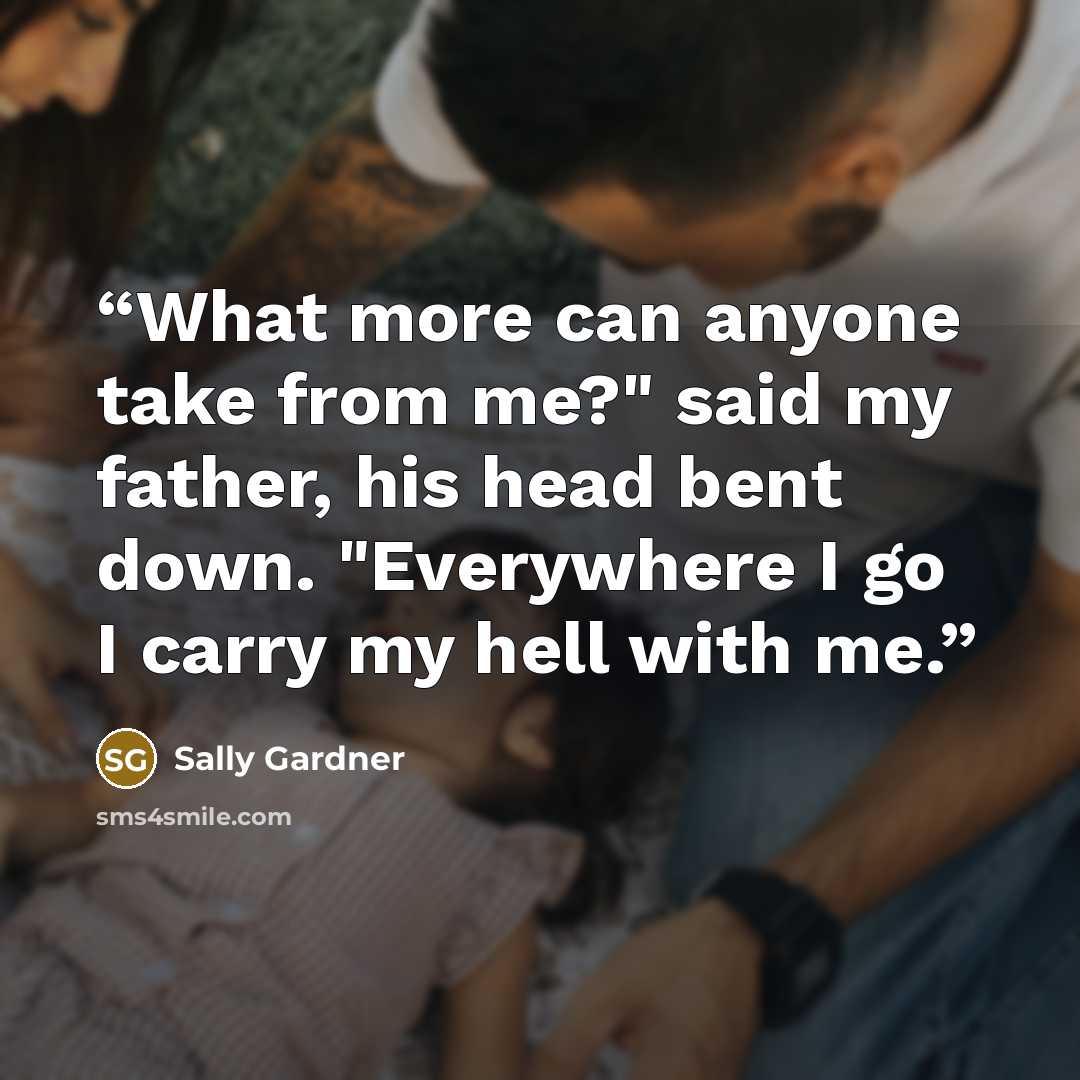 “What more can anyone take from me?" said my father, his head bent down. "Everywhere I go I carry my hell with me.” quote by Sally Gardner