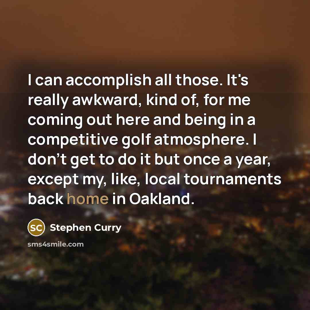 “I can accomplish all those. It's really awkward, kind of, for me coming out here and being in a competitive golf atmosphere. I don't get to do it but once a year, except my, like, local tournaments back home in Oakland.” quote by Stephen Curry