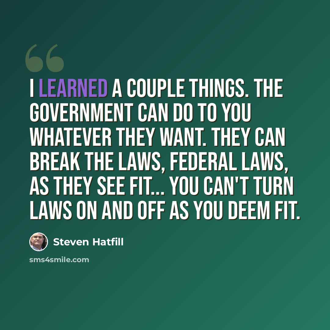 “I learned a couple things. The government can do to you whatever they want. They can break the laws, federal laws, as they see fit... You can't turn laws on and off as you deem fit.” quote by Steven Hatfill