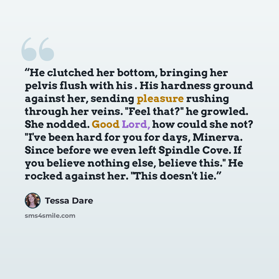 “He clutched her bottom, bringing her pelvis flush with his . His hardness ground against her, sending pleasure rushing through her veins. "Feel that?" he growled. She nodded. Good Lord, how could she not? "I've been hard for you for days, Minerva. Since before we even left Spindle Cove. If you…” quote by Tessa Dare