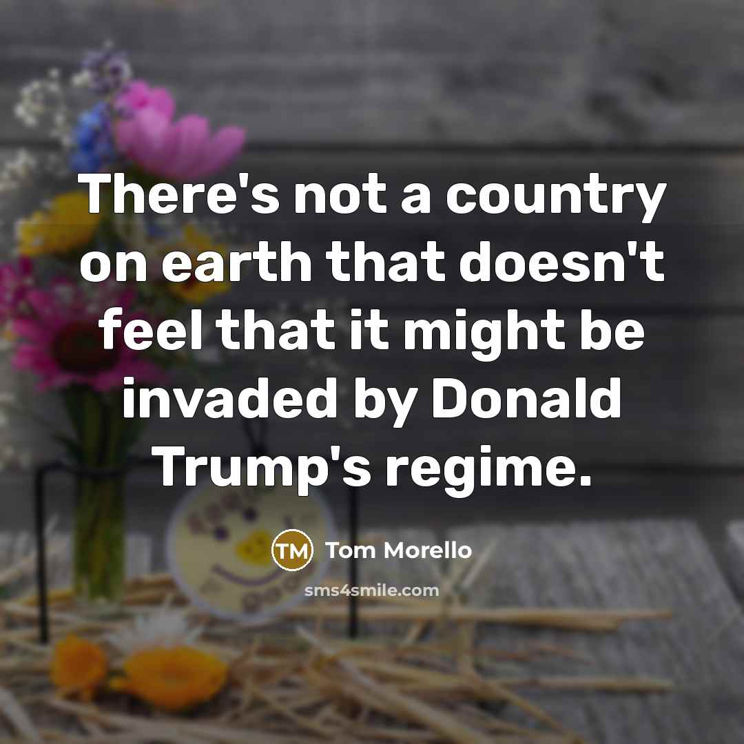 “There's not a country on earth that doesn't feel that it might be invaded by Donald Trump's regime.” quote by Tom Morello