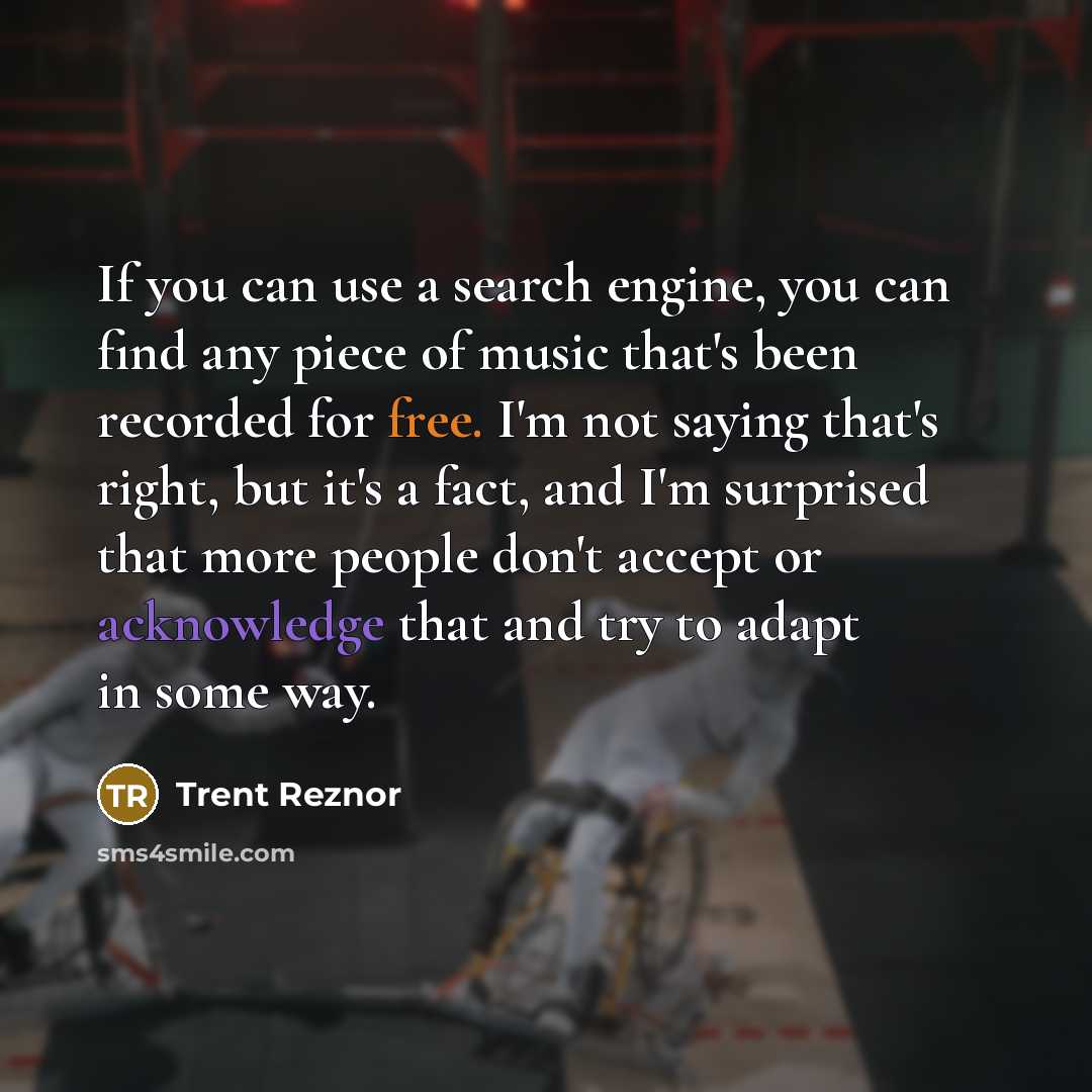 “If you can use a search engine, you can find any piece of music that's been recorded for free. I'm not saying that's right, but it's a fact, and I'm surprised that more people don't accept or acknowledge that and try to adapt in some way.” quote by Trent Reznor