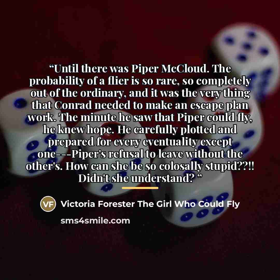 “Until there was Piper McCloud. The probability of a flier is so rare, so completely out of the ordinary, and it was the very thing that Conrad needed to make an escape plan work. The minute he saw that Piper could fly, he knew hope. He carefully plotted and prepared for every eventuality except…” quote by Anonymous
