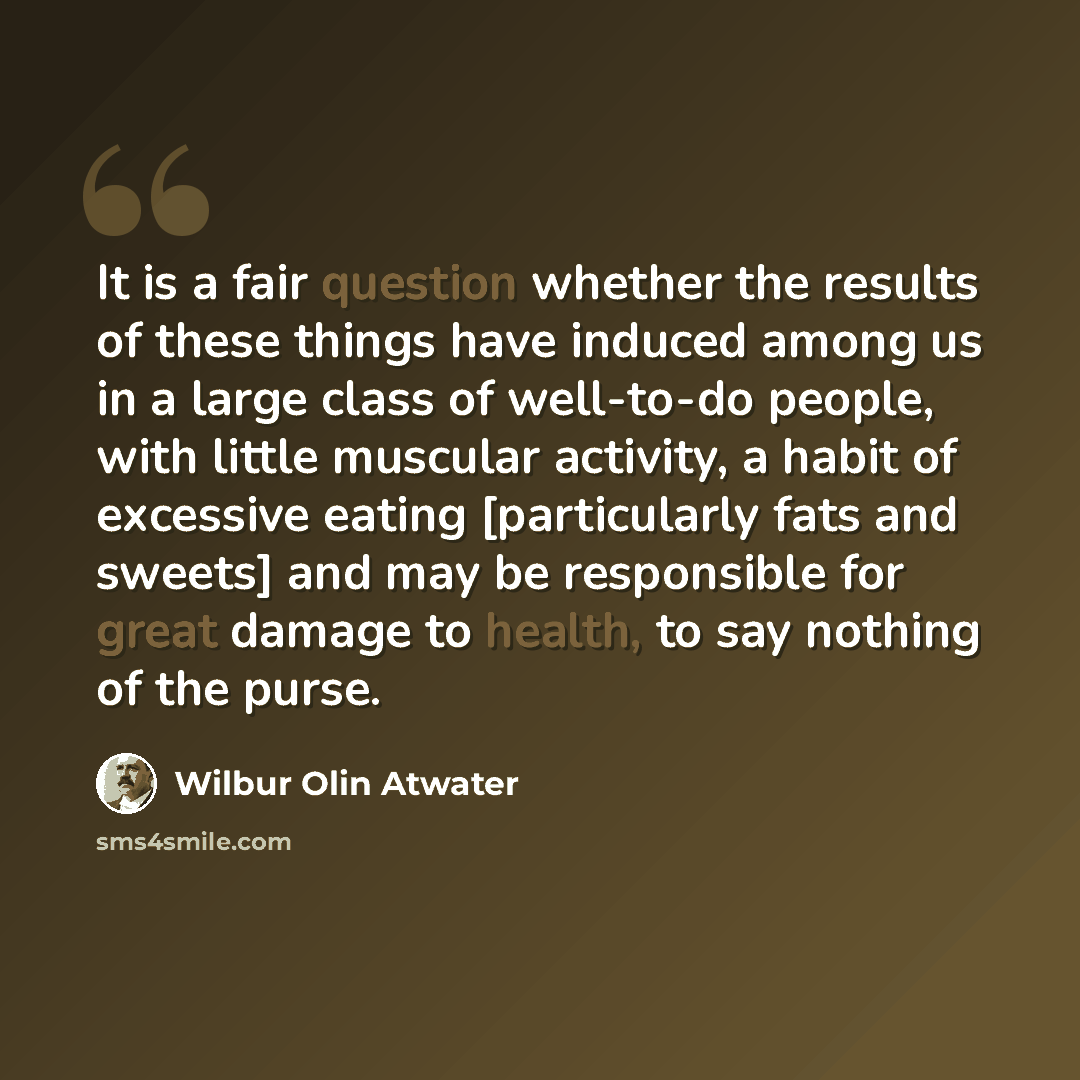 “It is a fair question whether the results of these things have induced among us in a large class of well-to-do people, with little muscular activity, a habit of excessive eating [particularly fats and sweets] and may be responsible for great damage to health, to say nothing of the purse.” quote by Wilbur Olin Atwater