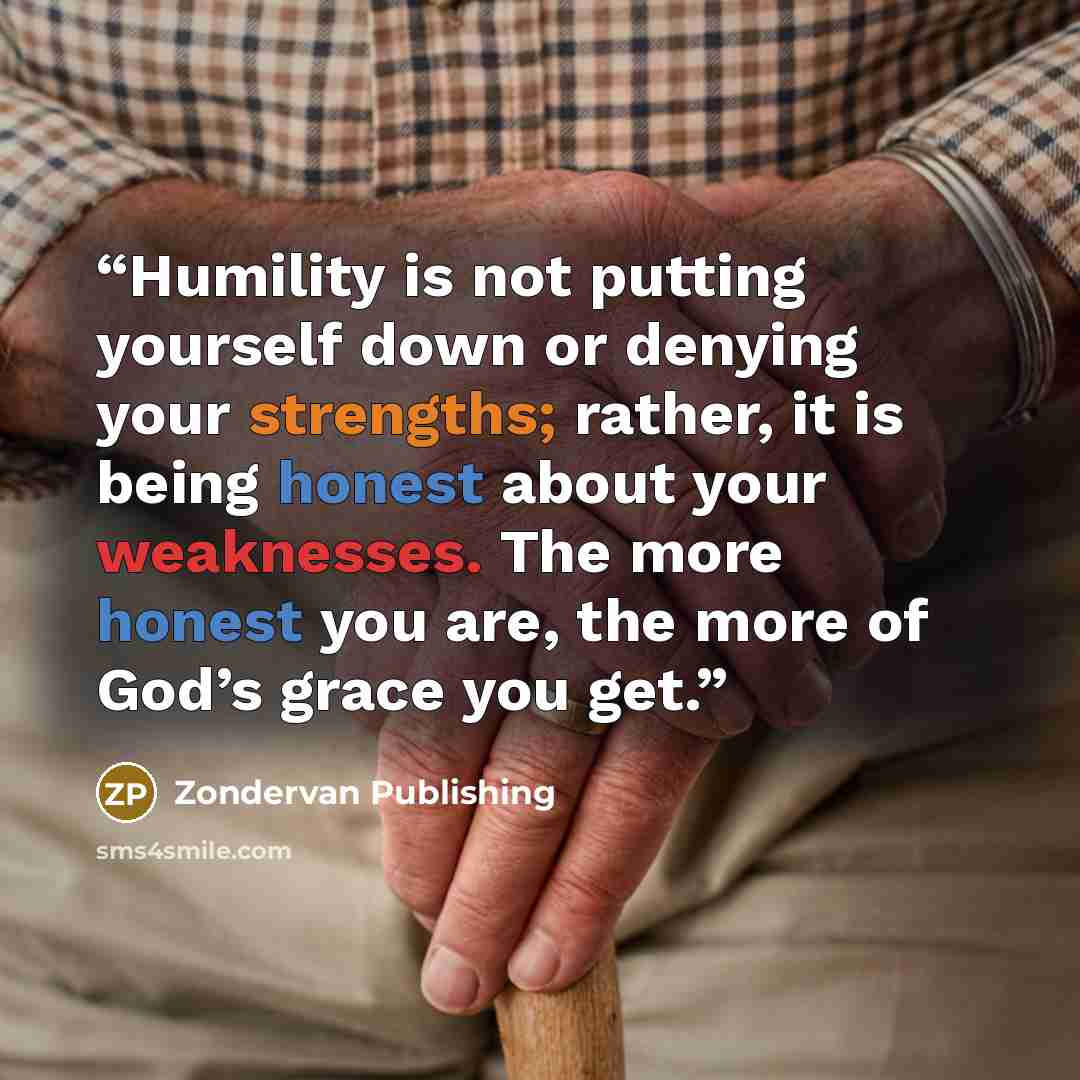 “Humility is not putting yourself down or denying your strengths; rather, it is being honest about your weaknesses. The more honest you are, the more of God’s grace you get.” quote by Zondervan Publishing