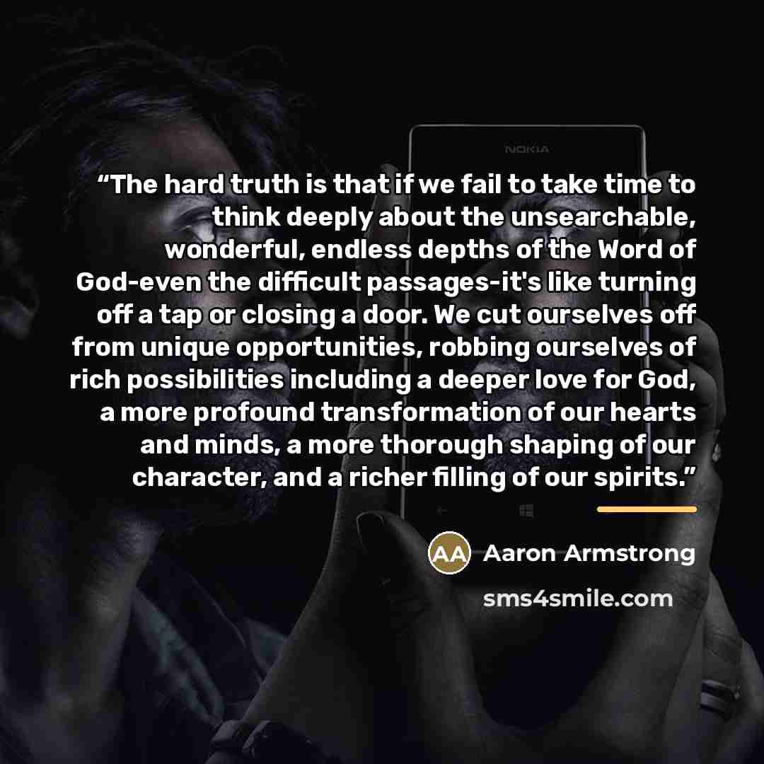 “The hard truth is that if we fail to take time to think deeply about the unsearchable, wonderful, endless depths of the Word of God-even the difficult passages-it's like turning off a tap or closing a door. We cut ourselves off from unique opportunities, robbing ourselves of rich possibilities…” quote by Aaron Armstrong