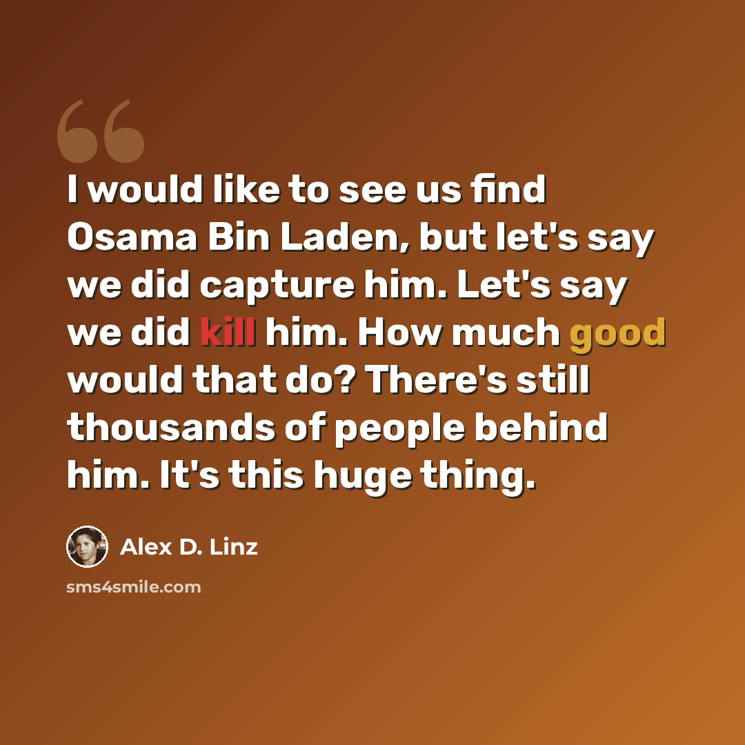 “I would like to see us find Osama Bin Laden, but let's say we did capture him. Let's say we did kill him. How much good would that do? There's still thousands of people behind him. It's this huge thing.” quote by Alex D. Linz