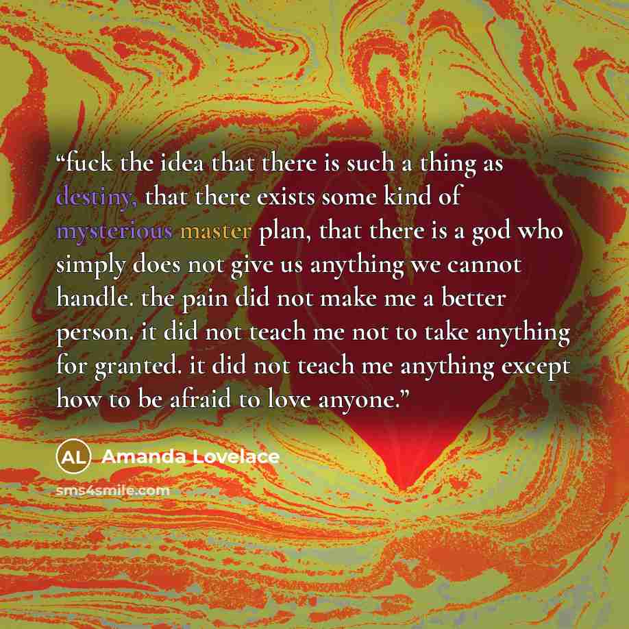 “fuck the idea that there is such a thing as destiny, that there exists some kind of mysterious master plan, that there is a god who simply does not give us anything we cannot handle. the pain did not make me a better person. it did not teach me not to take anything for granted. it did not teach me…” quote by Amanda Lovelace