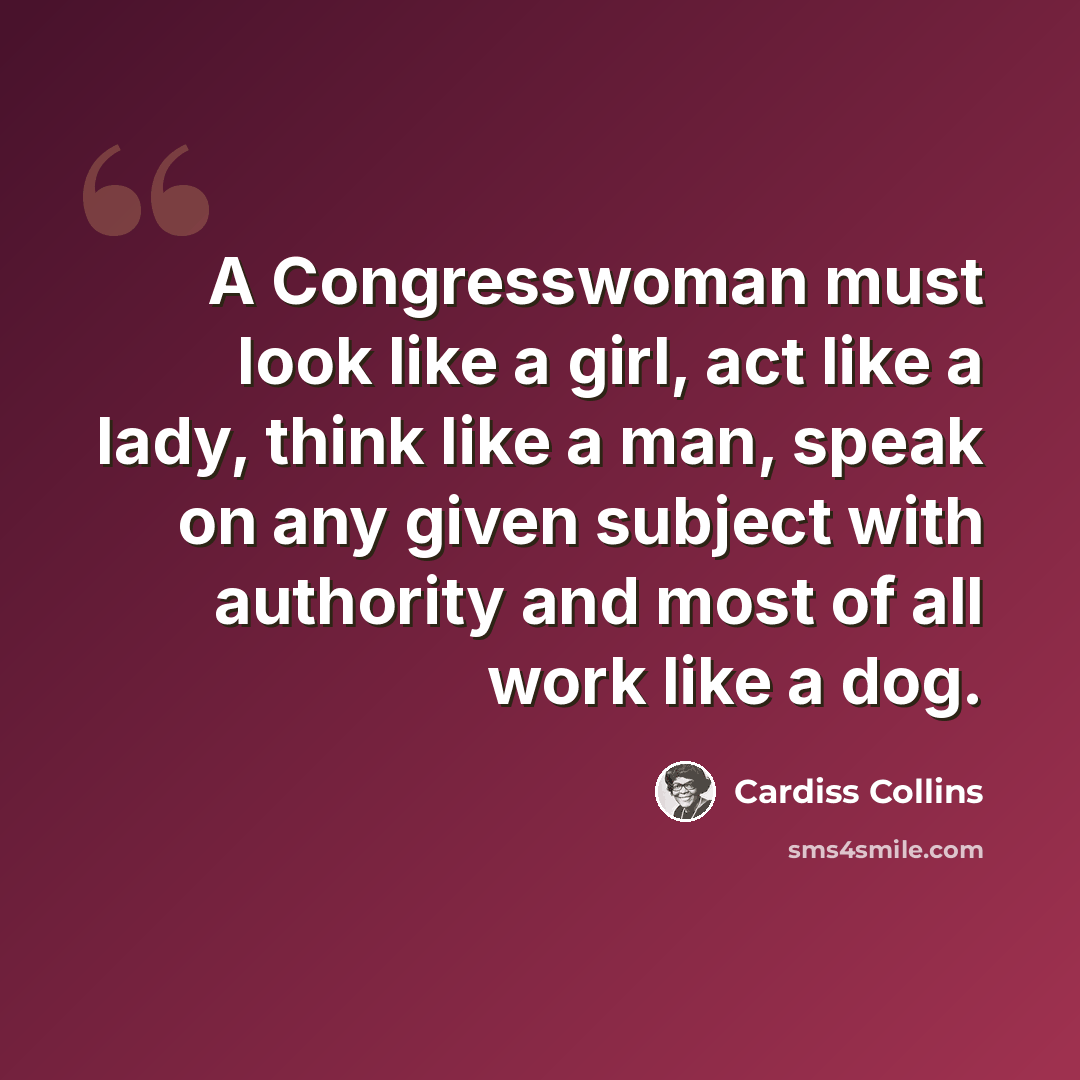 “A Congresswoman must look like a girl, act like a lady, think like a man, speak on any given subject with authority and most of all work like a dog.” quote by Cardiss Collins