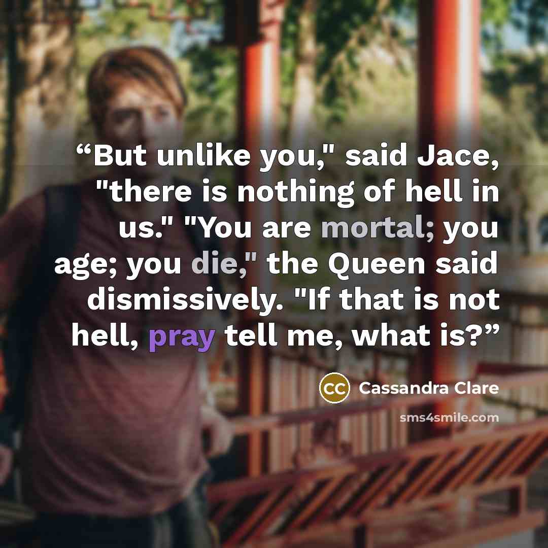 “But unlike you," said Jace, "there is nothing of hell in us." "You are mortal; you age; you die," the Queen said dismissively. "If that is not hell, pray tell me, what is?” quote by Cassandra Clare