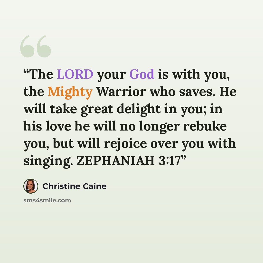 “The LORD your God is with you, the Mighty Warrior who saves. He will take great delight in you; in his love he will no longer rebuke you, but will rejoice over you with singing. ZEPHANIAH 3:17” quote by Christine Caine