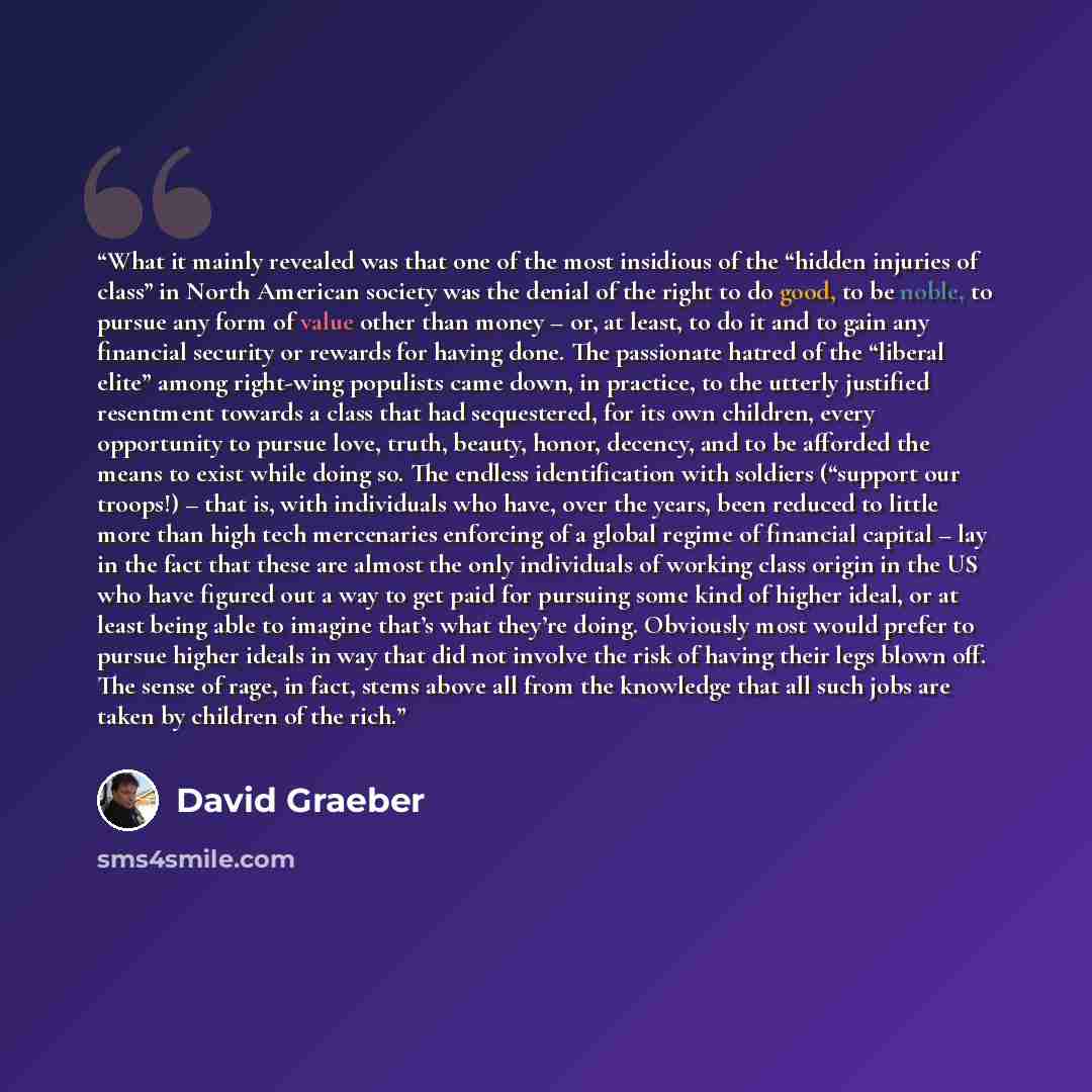 “What it mainly revealed was that one of the most insidious of the “hidden injuries of class” in North American society was the denial of the right to do good, to be noble, to pursue any form of value other than money – or, at least, to do it and to gain any financial security or rewards for having…” quote by David Graeber